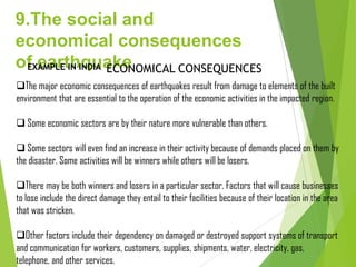 9.The social and
economical consequences
of earthquakeEXAMPLE IN INDIA
The major economic consequences of earthquakes result from damage to elements of the built
environment that are essential to the operation of the economic activities in the impacted region.
 Some economic sectors are by their nature more vulnerable than others.
 Some sectors will even find an increase in their activity because of demands placed on them by
the disaster. Some activities will be winners while others will be losers.
There may be both winners and losers in a particular sector. Factors that will cause businesses
to lose include the direct damage they entail to their facilities because of their location in the area
that was stricken.
Other factors include their dependency on damaged or destroyed support systems of transport
and communication for workers, customers, supplies, shipments, water, electricity, gas,
telephone, and other services.
ECONOMICAL CONSEQUENCES
 