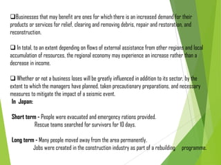 Businesses that may benefit are ones for which there is an increased demand for their
products or services for relief, clearing and removing debris, repair and restoration, and
reconstruction.
 In total, to an extent depending on flows of external assistance from other regions and local
accumulation of resources, the regional economy may experience an increase rather than a
decrease in income.
 Whether or not a business loses will be greatly influenced in addition to its sector, by the
extent to which the managers have planned, taken precautionary preparations, and necessary
measures to mitigate the impact of a seismic event.
In Japan:
Short term - People were evacuated and emergency rations provided.
Rescue teams searched for survivors for 10 days.
Long term - Many people moved away from the area permanently.
Jobs were created in the construction industry as part of a rebuilding programme.
 