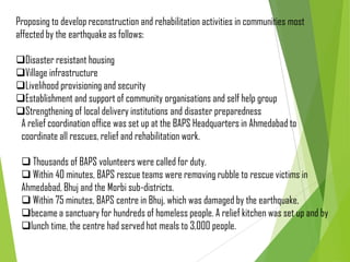 Proposing to develop reconstruction and rehabilitation activities in communities most
affected by the earthquake as follows:
Disaster resistant housing
Village infrastructure
Livelihood provisioning and security
Establishment and support of community organisations and self help group
Strengthening of local delivery institutions and disaster preparedness
A relief coordination office was set up at the BAPS Headquarters in Ahmedabad to
coordinate all rescues, relief and rehabilitation work.
 Thousands of BAPS volunteers were called for duty.
 Within 40 minutes, BAPS rescue teams were removing rubble to rescue victims in
Ahmedabad, Bhuj and the Morbi sub-districts.
 Within 75 minutes, BAPS centre in Bhuj, which was damaged by the earthquake,
became a sanctuary for hundreds of homeless people. A relief kitchen was set up and by
lunch time, the centre had served hot meals to 3,000 people.
 