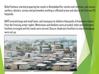 Relief kitchens started preparing hot meals in Ahmedabad for victims and relatives, and rescue
workers, doctors, nurses and paramedics working in affected areas and also at the Civil and VS
hospitals.
BAPS erected large and small tents, and marquees to shelters thousands of homeless victims
from the freezing winter nights. Mattresses and blankets were provided, toilet and bathrooms
facilities arranged and hot meals were served. Secure cloakroom facilities to store belongings
were set up.
 