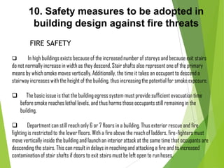 10. Safety measures to be adopted in
building design against fire threats
FIRE SAFETY
 In high buildings exists because of the increased number of storeys and because exit stairs
do not normally increase in width as they descend, Stair shafts also represent one of the primary
means by which smoke moves vertically. Additionally, the time it takes an occupant to descend a
stairway increases with the height of the building, thus increasing the potential for smoke exposure.
 The basic issue is that the building egress system must provide sufficient evacuation time
before smoke reaches lethal levels, and thus harms those occupants still remaining in the
building.
 Department can still reach only 6 or 7 floors in a building. Thus exterior rescue and fire
fighting is restricted to the lower floors. With a fire above the reach of ladders, fire-fighters must
move vertically inside the building and launch an interior attack at the same time that occupants are
descending the stairs. This can result in delays in reaching and attacking a fire and to increased
contamination of stair shafts if doors to exit stairs must be left open to run hoses.
 