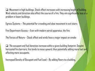  Movement in high buildings. Stack effect increases with increasing height of building.
Wind velocity and direction also affect the course of a fire. They are significantly less of a
problem in lower buildings.
Egress Systems – The potential for crowding and slow movement in exit stairs
Fire Department Access – Even with modern aerial apparatus, the fire
The Forces of Nature – Stack effect and winds have a major impact on smoke
 The occupant and fuel densities increase within a given building footprint. Despite
horizontal fire barriers, fire tends to move upward, thus potentially adding more fuel and
affecting more occupants.
Increased Density of Occupant and Fuel Load – By adding floors to a building,
 