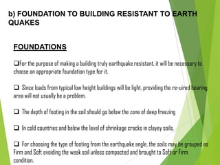 b) FOUNDATION TO BUILDING RESISTANT TO EARTH
QUAKES
FOUNDATIONS
For the purpose of making a building truly earthquake resistant, it will be necessary to
choose an appropriate foundation type for it.
 Since loads from typical low height buildings will be light, providing the re-uired bearing
area will not usually be a problem.
 The depth of footing in the soil should go below the zone of deep freezing
 In cold countries and below the level of shrinkage cracks in clayey soils.
 For choosing the type of footing from the earthquake angle, the soils may be grouped as
Firm and Soft avoiding the weak soil unless compacted and brought to Soft or Firm
condition.
 