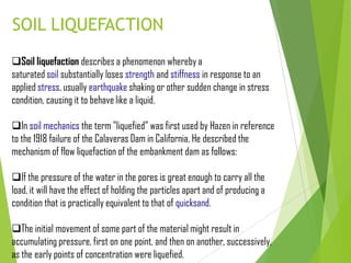 SOIL LIQUEFACTION
Soil liquefaction describes a phenomenon whereby a
saturated soil substantially loses strength and stiffness in response to an
applied stress, usually earthquake shaking or other sudden change in stress
condition, causing it to behave like a liquid.
In soil mechanics the term "liquefied" was first used by Hazen in reference
to the 1918 failure of the Calaveras Dam in California. He described the
mechanism of flow liquefaction of the embankment dam as follows:
If the pressure of the water in the pores is great enough to carry all the
load, it will have the effect of holding the particles apart and of producing a
condition that is practically equivalent to that of quicksand.
The initial movement of some part of the material might result in
accumulating pressure, first on one point, and then on another, successively,
as the early points of concentration were liquefied.
 