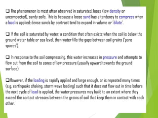  The phenomenon is most often observed in saturated, loose (low density or
uncompacted), sandy soils. This is because a loose sand has a tendency to compress when
a load is applied; dense sands by contrast tend to expand in volume or 'dilate'.
 If the soil is saturated by water, a condition that often exists when the soil is below the
ground water table or sea level, then water fills the gaps between soil grains ('pore
spaces').
 In response to the soil compressing, this water increases in pressure and attempts to
flow out from the soil to zones of low pressure (usually upward towards the ground
surface).
However, if the loading is rapidly applied and large enough, or is repeated many times
(e.g. earthquake shaking, storm wave loading) such that it does not flow out in time before
the next cycle of load is applied, the water pressures may build to an extent where they
exceed the contact stresses between the grains of soil that keep them in contact with each
other.
 