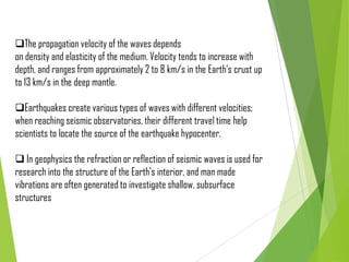 The propagation velocity of the waves depends
on density and elasticity of the medium. Velocity tends to increase with
depth, and ranges from approximately 2 to 8 km/s in the Earth's crust up
to 13 km/s in the deep mantle.
Earthquakes create various types of waves with different velocities;
when reaching seismic observatories, their different travel time help
scientists to locate the source of the earthquake hypocenter.
 In geophysics the refraction or reflection of seismic waves is used for
research into the structure of the Earth's interior, and man made
vibrations are often generated to investigate shallow, subsurface
structures
 