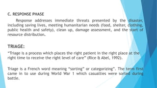 C. RESPONSE PHASE
Response addresses immediate threats presented by the disaster,
including saving lives, meeting humanitarian needs (food, shelter, clothing,
public health and safety), clean up, damage assessment, and the start of
resource distribution.
TRIAGE:
“Triage is a process which places the right patient in the right place at the
right time to receive the right level of care” (Rice & Abel, 1992).
Triage is a French word meaning “sorting” or categorizing”. The term first
came in to use during World War 1 which casualties were sorted during
battle.
 