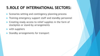 5.ROLE OF INTERNATIONAL SECTORS:
 Scenarios setting and contingency planning process
 Training emergency support staff and standby personnel
 Creating ready access to relief supplies in the form of
stockpiles or stand-by arrangements
 with suppliers
 Standby arrangements for transport
 