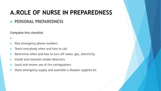 A.ROLE OF NURSE IN PREPAREDNESS
 PERSONAL PREPAREDNESS
Complete this checklist

 Post emergency phone numbers
 Teach everybody when and how to call
 Determine when and how to turn off water, gas, electricity
 Install and maintain smoke detectors
 Local and review use of fire extinguishers
 Stock emergency supply and assemble a disaster supplies kit
 
