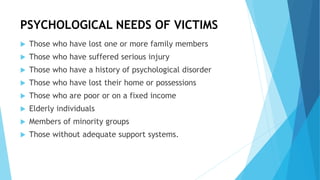 PSYCHOLOGICAL NEEDS OF VICTIMS
 Those who have lost one or more family members
 Those who have suffered serious injury
 Those who have a history of psychological disorder
 Those who have lost their home or possessions
 Those who are poor or on a fixed income
 Elderly individuals
 Members of minority groups
 Those without adequate support systems.
 