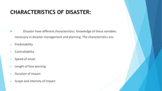 CHARACTERISTICS OF DISASTER:
 Disaster have different characteristics. Knowledge of these variables
necessary in disaster management and planning. The characteristics are:
 Predictability
 Controllability
 Speed of onset
 Length of fore warning
 Duration of impact
 Scope and intensity of impact
 