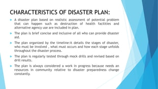 CHARACTERISTICS OF DISASTER PLAN:
 A disaster plan based on realistic assessment of potential problem
that can happen such as destruction of health facilities and
alternative agency use are included in plan.
 The plan is brief concise and inclusive of all who can provide disaster
aid.
 The plan organized by the timeline:it details the stages of disaster,
who must be involved , what must occurs and how each stage unfolds
throughout the disaster process.
 The plan is regularly tested through mock drills and revised based on
drill results.
 The plan is always considered a work in progress because needs an
resources in community relative to disaster preparedness change
constantly.
 