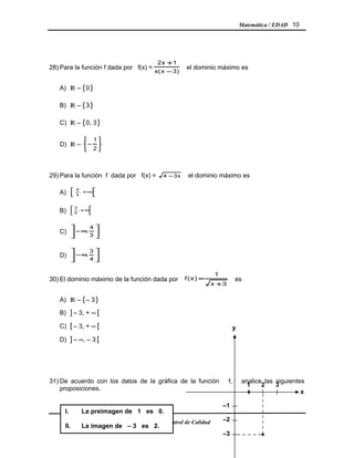 Matemática / EDAD 10
28) Para la función f dada por f(x) =
)3x(x
1x2
−
+
el dominio máximo es
A) IR – {0 }
B) IR – {3 }
C) IR – {0, 3}
D) IR –






−
2
1
29) Para la función f dada por f(x) = x34 − el dominio máximo es
A) 





∞+,
3
4
B) 





∞+,
4
3
C) 





∞−
3
4
,
D) 





∞−
4
3
,
30) El dominio máximo de la función dada por
3x
1
)x(f
+
= es
A) IR – {– 3 }
B) ] – 3, + ∞ [
C) [ – 3, + ∞ [
D) ] – ∞, – 3 [
31) De acuerdo con los datos de la gráfica de la función f, analice las siguientes
proposiciones.
División Control de Calidad
I. La preimagen de 1 es 0.
II. La imagen de – 3 es 2.
321
–2
x
–3
–1
y
•
•
 
