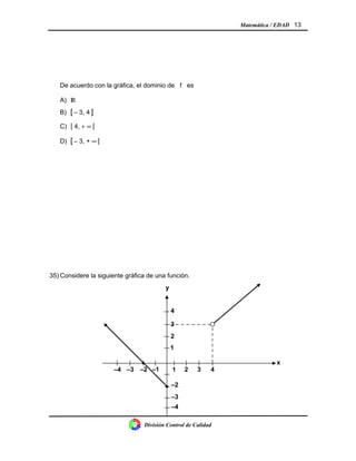 Matemática / EDAD 13
De acuerdo con la gráfica, el dominio de f es
A) IR
B) [ − 3, 4 ]
C) [ 4, + ∞ [
D) [ − 3, + ∞ [
35) Considere la siguiente gráfica de una función.
División Control de Calidad
321
–2
y
x
4
–3
–3 –2 –1
2
1
3
4
–4
–4
•
•
 
