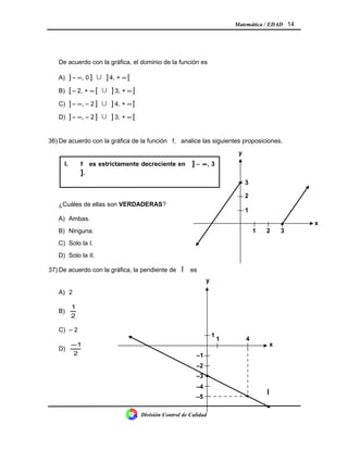 Matemática / EDAD 14
De acuerdo con la gráfica, el dominio de la función es
A) ] – ∞, 0 ]  ] 4, + ∞ [
B) [ – 2, + ∞ [  ] 3, + ∞ [
C) ] – ∞, – 2 ]  ] 4, + ∞ [
D) ] – ∞, – 2 ]  ] 3, + ∞ [
36) De acuerdo con la gráfica de la función f, analice las siguientes proposiciones.
¿Cuáles de ellas son VERDADERAS?
A) Ambas.
B) Ninguna.
C) Solo la I.
D) Solo la II.
37) De acuerdo con la gráfica, la pendiente de l es
A) 2
B)
2
1
C) – 2
D)
2
1−
División Control de Calidad
I. f es estrictamente decreciente en ] − ∞, 3
].
II. El ámbito de f es IR .
1
y
x
4
–2
–3
–4
–1
–5
1
•
•
321
x
2
1
3
y
•
•
l
 