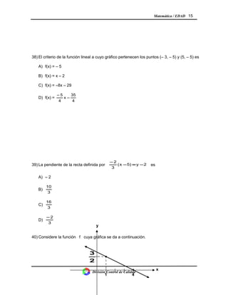 Matemática / EDAD 15
38) El criterio de la función lineal a cuyo gráfico pertenecen los puntos (– 3, – 5) y (5, – 5) es
A) f(x) = – 5
B) f(x) = x – 2
C) f(x) = –8x – 29
D) f(x) =
4
35
x
4
5
−
−
39) La pendiente de la recta definida por 2y5)x(
3
2
−=−
−
es
A) – 2
B)
3
10
C)
3
16
D)
3
2−
40) Considere la función f cuya gráfica se da a continuación.
División Control de Calidad
•
1
x
y
•
2
3
4
 