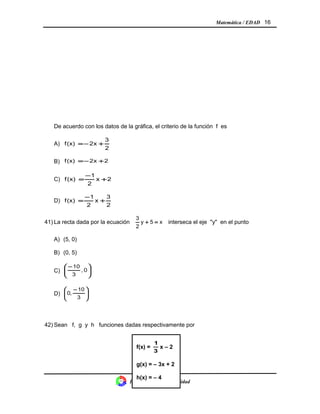 Matemática / EDAD 16
De acuerdo con los datos de la gráfica, el criterio de la función f es
A)
2
3
x2(x)f +−=
B) 2x2(x)f +−=
C) 2x
2
1
(x)f +
−
=
D)
2
3
x
2
1
(x)f +
−
=
41) La recta dada por la ecuación x5y
2
3
=+ interseca el eje "y" en el punto
A) (5, 0)
B) (0, 5)
C) 




 −
0,
3
10
D) 




 −
3
10
,0
42) Sean f, g y h funciones dadas respectivamente por
División Control de Calidad
f(x) =
3
1
x – 2
g(x) = – 3x + 2
h(x) = – 4
 