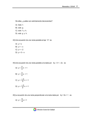 Matemática / EDAD 17
De ellas, ¿cuáles son estrictamente decrecientes?
A) Solo f.
B) solo g.
C) solo f y h.
D) solo g y h.
43) Una ecuación de una recta paralela al eje "x" es
A) y = x
B) y = – x
C) y = – 2
D) y = 3 – x
44) Una ecuación de una recta paralela a la dada por 3y – 5 = – 2x es
A) y = x
3
2
+ 1
B) y = x
2
3
+ 1
C) y = x
3
2−
+ 1
D) y = x
2
3−
+ 1
45) La ecuación de una recta perpendicular a la recta dada por 4y + 5x = 1 es
A) y =
4
5
x + 1
División Control de Calidad
 
