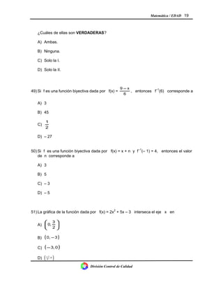 Matemática / EDAD 19
¿Cuáles de ellas son VERDADERAS?
A) Ambas.
B) Ninguna.
C) Solo la I.
D) Solo la II.
49) Si f es una función biyectiva dada por f(x) =
6
x9 −
, entonces f–1
(6) corresponde a
A) 3
B) 45
C)
2
1
D) – 27
50) Si f es una función biyectiva dada por f(x) = x + n y f–1
(– 1) = 4, entonces el valor
de n corresponde a
A) 3
B) 5
C) – 3
D) – 5
51) La gráfica de la función dada por f(x) = 2x2
+ 5x – 3 interseca el eje x en
A) 





2
3
,0
B) ( )30, −
C) ( )0,3−
D) 




 −
0,
2
1
División Control de Calidad
 