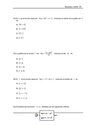 Matemática / EDAD 20
52) Si h es la función dada por h(x) = 2x2
– x + 3, entonces el vértice de la gráfica de h
es
A) ( )16, −
B) ( )6,1−
C) 





4
1
,
8
23
D) 





8
23
,
4
1
53) La gráfica de la función f con f(x) =
2
4x2 2
−
interseca el eje "y" en
A) (0, 1)
B) (1, 0)
C) (0, – 2)
D) (– 2, 0)
54) Si f es la función dada por f(x) = – x2
+ 2x + 1, entonces el ámbito de f es
A) ] – ∞, 2 ]
B) [ 2, + ∞ [
C) ] – ∞, – 1 ]
D) [ – 1, + ∞ [
55) Considere las funciones f y g definidas por los siguientes criterios.
División Control de Calidad
f(x) = (1 – x)2
g(x) = – 2 + x2
 