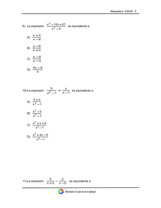Matemática / EDAD 3
9) La expresión
9x
2712xx
2
2
−
+−
es equivalente a
A)
9x
3x
−
+
B)
3x
9x
+
−
C)
3x
9x
−
−
D)
3
94x −
10) La expresión
1x
x
1x
5
2 −
+
−
es equivalente a
A)
1x
x5
2
−
+
B)
1x
5x
2
2
−
−
C)
1x
5xx
2
2
−
++
D)
1x
54xx
2
3
−
−+
11) La expresión
5x
3
5x
5
−
−
+
es equivalente a
División Control de Calidad
 