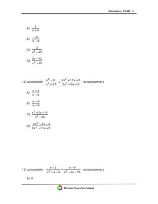 Matemática / EDAD 4
A)
5x
2
+
B)
5x
6
−
−
C)
25x
2
2
−
D)
25x
40x2
2
−
−
12) La expresión
35xx2
511xx2
25x
9x
2
2
2
2
−−
++
−
−
• es equivalente a
A)
5x
3x
−
+
B)
5x
3x
−
−
C)
25x
152xx
2
2
−
−+
D)
511x2x
35xx2
2
2
+−
−−
13) La expresión
152xx
5x
6xx
2x
22
−−
−
÷
−+
−
es equivalente a
A) 0
División Control de Calidad
 