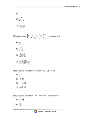 Matemática / EDAD 5
B) 1
C)
9x
1
2
+
D)
( )2
3x
1
+
14) La expresión 





+÷





+
+
b
2a
1
ba
a
1 es equivalente a
A)
a
1
B)
ba
b
+
C)
2b2a
b2ab
2
+
+
D)
( ) ( )2a1ba
abb
++
+
15) El conjunto solución de la ecuación x(x – 2) = 3 es
A) { }
B) { }5,3
C) { }3,1−
D) { }5,5−
16) El conjunto solución de 3x2
– 5x + 2 = 0 corresponde a
A) { }3,2
B)






1,
3
2
División Control de Calidad
 