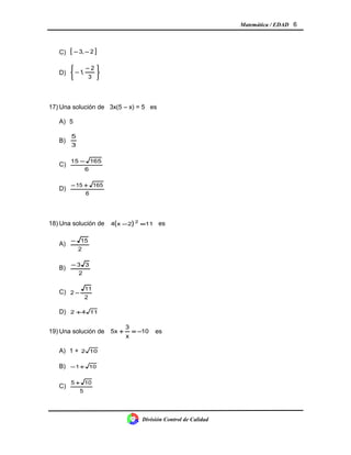 Matemática / EDAD 6
C) { }2,3 −−
D)





 −
−
3
2
,1
17) Una solución de 3x(5 – x) = 5 es
A) 5
B)
3
5
C)
6
16551 −
D)
6
16515 +−
18) Una solución de ( ) 112x4 2
=− es
A)
2
15−
B)
2
33−
C)
2
11
2 −
D) 1142 +
19) Una solución de 10
x
3
5x −=+ es
A) 1 + 102
B) 101+−
C)
5
105 +
División Control de Calidad
 