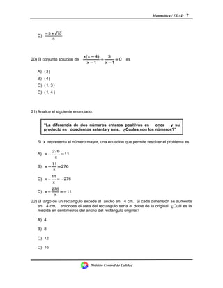 Matemática / EDAD 7
D)
5
105 +−
20) El conjunto solución de 0
1x
3
1x
4)x(x
=
−
+
−
−
es
A) {3 }
B) {4 }
C) {1, 3}
D) {1, 4 }
21) Analice el siguiente enunciado.
Si x representa el número mayor, una ecuación que permite resolver el problema es
A) 11
x
276
x =−
B) 276
x
11
x =−
C) 276
x
11
x −=−
D) 11
x
276
x −=−
22) El largo de un rectángulo excede al ancho en 4 cm. Si cada dimensión se aumenta
en 4 cm, entonces el área del rectángulo sería el doble de la original. ¿Cuál es la
medida en centímetros del ancho del rectángulo original?
A) 4
B) 8
C) 12
D) 16
División Control de Calidad
“La diferencia de dos números enteros positivos es once y su
producto es doscientos setenta y seis. ¿Cuáles son los números?”
 