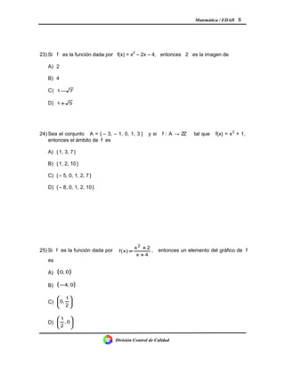 Matemática / EDAD 8
23) Si f es la función dada por f(x) = x2
– 2x – 4, entonces 2 es la imagen de
A) 2
B) 4
C) 71−
D) 51+
24) Sea el conjunto A = { – 3, – 1, 0, 1, 3 } y si f : A → ZZ tal que f(x) = x2
+ 1,
entonces el ámbito de f es
A) {1, 3, 7 }
B) {1, 2, 10 }
C) {– 5, 0, 1, 2, 7 }
D) {– 8, 0, 1, 2, 10 }
25) Si f es la función dada por
4x
2x
)x(f
2
+
+
= , entonces un elemento del gráfico de f
es
A) ( )0,0
B) ( )0,4−
C) 





2
1
,0
D) 





0,
2
1
División Control de Calidad
 