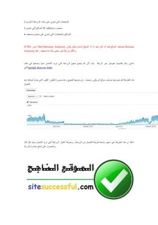 2-‫األخرى‬ ‫الروابط‬ ‫مئات‬ ‫على‬ ‫تحوي‬ ‫التي‬ ‫الصفحات‬
3-‫تحوي‬ ‫التي‬ ‫المواقع‬ IP address ‫محجوب‬
4-‫ضعيف‬ ‫محتوى‬ ‫على‬ ‫تحوي‬ ‫التي‬ ‫والصفحات‬ ‫.المواقع‬
‫للـ‬ ‫عالقة‬ ‫ليس‬ :‫مالحظة‬Domain Authority ‫يكون‬ ‫ممكن‬ ‫السبام‬ ‫الموقع‬ ,‫ال‬ ‫أم‬ ‫جيد‬ ‫كان‬ ‫إذا‬ ‫فيما‬ ‫الموقع‬ ‫بتصنيف‬ Domain
Authority 40 , ‫من‬ ‫واألقل‬20‫ضعيف‬ ‫انه‬ ‫ذلك‬ ‫معنى‬ ‫ليس‬ .
‫ملف‬ ‫في‬ ‫وضعها‬ ‫منها‬ ‫التنصل‬ ‫تريد‬ ‫التي‬ ‫الروابط‬ ‫جميع‬ ‫بجمع‬ ‫قم‬ ‫اآلن‬ txt ‫الرابط‬ ‫عبر‬ ‫لجوجل‬ ‫بتقديمها‬ ‫وقم‬ ,‫عادي‬
‫التالي‬google disavow links
‫ثم‬ , ‫ونجحت‬ ,‫أمريكي‬ ‫موقع‬ ‫صاحب‬ ‫بتجربتها‬ ‫قام‬ ‫الطريقة‬ ‫هذه‬‫حدث‬ ‫الذي‬ ‫الكبير‬ ‫للتطور‬ ‫صورة‬ ‫وهذه‬ ,‫للجميع‬ ‫وضعها‬‫بعد‬ ‫لموقعه‬
‫التنصل‬
‫م‬ ‫التنصل‬ ‫نريد‬ ‫التي‬ ‫الروابط‬ ‫أختيار‬ ‫ومعرفة‬ , ‫الروابط‬ ‫من‬ ‫للتنصل‬ ‫طريقة‬ ‫وأبسط‬ ‫أسهل‬ ‫هي‬ ‫الطريقة‬ ‫هذه‬ ‫ان‬ ‫أعتقد‬,‫ثقة‬ ‫بكل‬ ‫نها‬
‫هللا‬ ‫بأذن‬ ‫ممتازة‬ ‫نتائج‬ ‫على‬ ‫.والحصول‬
 