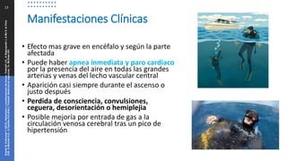 13
• Efecto mas grave en encéfalo y según la parte
afectada
• Puede haber apnea inmediata y paro cardiaco
por la presencia del aire en todas las grandes
arterias y venas del lecho vascular central
• Aparición casi siempre durante el ascenso o
justo después
• Perdida de consciencia, convulsiones,
ceguera, desorientación o hemiplejia
• Posible mejoría por entrada de gas a la
circulación venosa cerebral tras un pico de
hipertensión
Manifestaciones Clínicas
Snyder
B,
&
Neuman
T
(2013).
Disbarismo
y
complicaciones
del
buceo.
Tintinalli
J.E.,
&
Stapczynski
J,
&
Ma
O,
&
Cline
D.M.,
&
Meckler
G.D.,
&
Cydulka
R.K.(Eds.),
Tintinalli.
Medicina
de
urgencias,
7e.
McGraw
Hill.
 