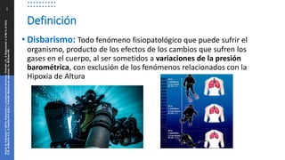 Definición
2
Snyder
B,
&
Neuman
T
(2013).
Disbarismo
y
complicaciones
del
buceo.
Tintinalli
J.E.,
&
Stapczynski
J,
&
Ma
O,
&
Cline
D.M.,
&
Meckler
G.D.,
&
Cydulka
R.K.(Eds.),
Tintinalli.
Medicina
de
urgencias,
7e.
McGraw
Hill.
• Disbarismo: Todo fenómeno fisiopatológico que puede sufrir el
organismo, producto de los efectos de los cambios que sufren los
gases en el cuerpo, al ser sometidos a variaciones de la presión
barométrica, con exclusión de los fenómenos relacionados con la
Hipoxia de Altura
 