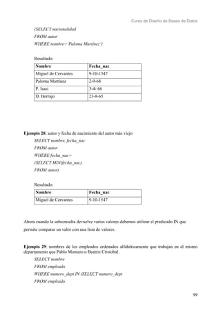 Curso de Diseño de Bases de Datos 
99 
(SELECT nacionalidad 
FROM autor 
WHERE nombre=’Paloma Martínez’) 
Resultado: 
Nombre Fecha_nac 
Miguel de Cervantes 9-10-1547 
Paloma Martínez 2-9-68 
P. Isasi 3-4- 66 
D. Borrajo 23-8-65 
Ejemplo 28: autor y fecha de nacimiento del autor más viejo 
SELECT nombre, fecha_nac 
FROM autor 
WHERE fecha_nac= 
(SELECT MIN(fecha_nac) 
FROM autor) 
Resultado: 
Nombre Fecha_nac 
Miguel de Cervantes 9-10-1547 
Ahora cuando la subconsulta devuelve varios valores debemos utilizar el predicado IN que 
permite comparar un valor con una lista de valores. 
Ejemplo 29: nombres de los empleados ordenados alfabéticamente que trabajan en el mismo 
departamento que Pablo Montero o Beatriz Cristobal. 
SELECT nombre 
FROM empleado 
WHERE numero_dept IN (SELECT numero_dept 
FROM empleado 
 