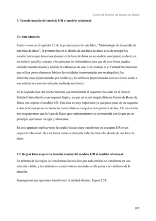 Curso de Diseño de Bases de Datos 
102 
3. Transformación del modelo E/R al modelo relacional. 
3.1. Introducción 
Como vimos en el capítulo 2.3 de la primera parte de este libro, “Metodología de desarrollo de 
una base de datos”, la primera fase en el diseño de una base de datos es la de recoger las 
características que deseamos plasmar en la base de datos en un modelo conceptual, es decir, en 
un modelo sencillo, cercano a las personas no informáticas para que de esta forma puedan 
entender nuestro diseño y realizar la validación de este. Este modelo es el Entidad/Interrelación, 
que utiliza como elementos básicos las entidades (representadas por rectángulos), las 
interrelaciones (representadas por rombos) y los atributos (representadas con un círculo unido a 
una entidad o a una interrelación mediante una línea). 
En la segunda fase del diseño tenemos que transformar el esquema realizado en el modelo 
Entidad/Interrelación a un esquema lógico, ya que no existe ningún Sistema Gestor de Bases de 
Datos que soporte el modelo E/R. Esta fase es muy importante ya que para pasar de un esquema 
a otro debemos preservar todas las características recogidas en la primera de fase. De esta forma 
nos aseguraremos que la Base de Datos que implementemos se corresponda con lo que en un 
principio queríamos recoger y almacenar. 
En este apartado explicaremos las reglas básicas para transformar un esquema E/R en un 
esquema relacional. De esta forma iremos cubriendo todas las fases del diseño de una base de 
datos. 
3.2. Reglas básicas para la transformación del modelo E/R al modelo relacional. 
La primera de las reglas de transformación nos dice que toda entidad se transforma en una 
relación o tabla, y los atributos o características asociadas a ella pasan a ser atributos de la 
relación. 
Supongamos que queremos transformar la entidad alumno, Figura 2.51: 
 