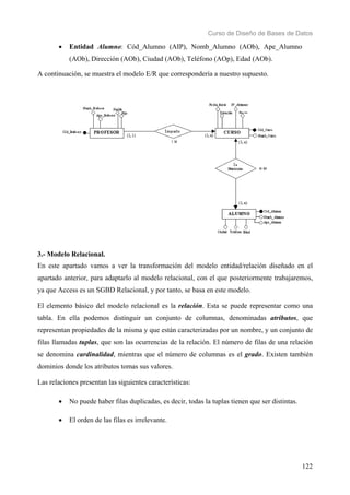 Curso de Diseño de Bases de Datos 
• Entidad Alumno: Cód_Alumno (AIP), Nomb_Alumno (AOb), Ape_Alumno 
122 
(AOb), Dirección (AOb), Ciudad (AOb), Teléfono (AOp), Edad (AOb). 
A continuación, se muestra el modelo E/R que correspondería a nuestro supuesto. 
3.- Modelo Relacional. 
En este apartado vamos a ver la transformación del modelo entidad/relación diseñado en el 
apartado anterior, para adaptarlo al modelo relacional, con el que posteriormente trabajaremos, 
ya que Access es un SGBD Relacional, y por tanto, se basa en este modelo. 
El elemento básico del modelo relacional es la relación. Esta se puede representar como una 
tabla. En ella podemos distinguir un conjunto de columnas, denominadas atributos, que 
representan propiedades de la misma y que están caracterizadas por un nombre, y un conjunto de 
filas llamadas tuplas, que son las ocurrencias de la relación. El número de filas de una relación 
se denomina cardinalidad, mientras que el número de columnas es el grado. Existen también 
dominios donde los atributos tomas sus valores. 
Las relaciones presentan las siguientes características: 
• No puede haber filas duplicadas, es decir, todas la tuplas tienen que ser distintas. 
• El orden de las filas es irrelevante. 
 