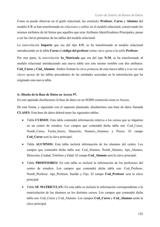 Curso de Diseño de Bases de Datos 
Como se puede observar en el grafo relacional, las entidades Profesor, Curso y Alumno del 
modelo E/R se han transformado en relaciones o tablas en el modelo relacional, conservando los 
mismos atributos de tal forma que aquellos que eran Atributos Identificadores Principales, pasan 
a ser las claves primarias de las tablas del modelo relacional. 
La interrelación Imparte que era del tipo 1:N, se ha transformado al modelo relacional 
introduciendo en la tabla Curso el código del profesor como clave ajena a la tabla Profesor. 
Por otra parte, la interrelación Se_Matricula que era del tipo N:M, se ha transformado al 
modelo relacional introduciendo una nueva tabla con este mismo nombre con dos atributos: 
Cód_Curso y Cód_Alumno. Ambos forman la clave primaria de esta nueva tabla y a su vez son 
claves ajenas de las tablas procedentes de las entidades asociadas en la interrelación que ha 
originado esta nueva tabla. 
4.- Diseño de la Base de Datos en Access 97. 
En este apartado diseñaremos la base de datos en un SGBD comercial como es Access. 
De esta forma, y siguiendo con el supuesto planteado, diseñaremos una base de datos llamada 
CLASES. Esta base de datos deberá tener las siguientes tablas: 
• Tabla CURSOS: Esta tabla contendrá información relativa a los cursos que se imparten 
en un centro de estudios. Los campos que contendrá dicha tabla son: Cod_Curso, 
Nomb_Curso, Fecha_Inicio, Duración, Numero_Alumnos y Precio. El campo 
Cod_Curso será la clave principal. 
• Tabla ALUMNOS: Esta tabla incluirá información de los alumnos del centro. Los 
campos que contendrá dicha tabla son: Cod_Alumno, Nomb_Alumno, Ape_Alumno, 
Dirección, Ciudad, Telefono y Edad. El campo Cod_Alumno será la clave principal. 
• Tabla PROFESORES: En esta tabla se incluirá la información de los profesores del 
centro de estudios. Los campos que contendrá dicha tabla son: Cod_Profesor, 
Nomb_Profesor, Ape_Profesor, Sueldo y Fijo. El campo Cod_Profesor será la clave 
principal. 
• Tabla SE MATRICULAN: En esta tabla se incluirá la información correspondiente a la 
matriculación de los alumnos en los distintos cursos. Los campos que contendrá dicha 
tabla son: Cod_Curso y Cod_Alumno. Los campos Cod_Curso y Cod_Alumno serán la 
clave principal. 
125 
 