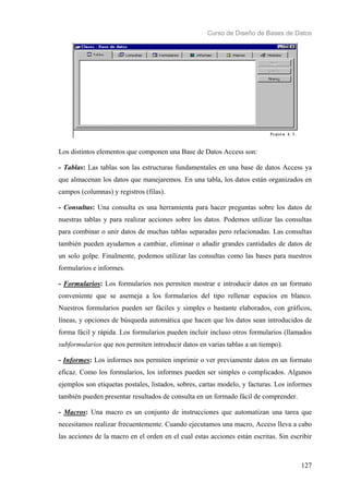 Curso de Diseño de Bases de Datos 
Los distintos elementos que componen una Base de Datos Access son: 
- Tablas: Las tablas son las estructuras fundamentales en una base de datos Access ya 
que almacenan los datos que manejaremos. En una tabla, los datos están organizados en 
campos (columnas) y registros (filas). 
- Consultas: Una consulta es una herramienta para hacer preguntas sobre los datos de 
nuestras tablas y para realizar acciones sobre los datos. Podemos utilizar las consultas 
para combinar o unir datos de muchas tablas separadas pero relacionadas. Las consultas 
también pueden ayudarnos a cambiar, eliminar o añadir grandes cantidades de datos de 
un solo golpe. Finalmente, podemos utilizar las consultas como las bases para nuestros 
formularios e informes. 
- Formularios: Los formularios nos permiten mostrar e introducir datos en un formato 
conveniente que se asemeja a los formularios del tipo rellenar espacios en blanco. 
Nuestros formularios pueden ser fáciles y simples o bastante elaborados, con gráficos, 
líneas, y opciones de búsqueda automática que hacen que los datos sean introducidos de 
forma fácil y rápida. Los formularios pueden incluir incluso otros formularios (llamados 
subformularios que nos permiten introducir datos en varias tablas a un tiempo). 
- Informes: Los informes nos permiten imprimir o ver previamente datos en un formato 
eficaz. Como los formularios, los informes pueden ser simples o complicados. Algunos 
ejemplos son etiquetas postales, listados, sobres, cartas modelo, y facturas. Los informes 
también pueden presentar resultados de consulta en un formado fácil de comprender. 
- Macros: Una macro es un conjunto de instrucciones que automatizan una tarea que 
necesitamos realizar frecuentemente. Cuando ejecutamos una macro, Access lleva a cabo 
las acciones de la macro en el orden en el cual estas acciones están escritas. Sin escribir 
127 
 
