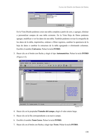 Curso de Diseño de Bases de Datos 
En la Vista Diseño podemos crear una tabla completa a partir de cero, o agregar, eliminar 
o personalizar campos de una tabla existente. En la Vista Hoja de Datos podemos 
agregar, modificar o ver los datos de una tabla. También podemos revisar la ortografía de 
los datos de la tabla, imprimirlos, ordenar o filtrar registros, cambiar la apariencia de la 
hoja de datos o cambiar la estructura de la tabla agregando o eliminando columnas. 
Escribir el nombre Cod-curso. Pulsar la tecla INTRO. 
3. Hacer clic en el botón con flecha y elegir el tipo Autonumérico. Pulsar la tecla INTRO 
130 
(Figura 4.5). 
4. Hacer clic en la propiedad Tamaño del campo, elegir el valor entero largo. 
5. Hacer clic en la fila correspondiente a un nuevo campo. 
6. Escribir el nombre Nom-Curso. Pulsar la tecla INTRO. 
7. Hacer clic en el botón con flecha y elegir tipo Texto. Pulsar la tecla INTRO. 
 