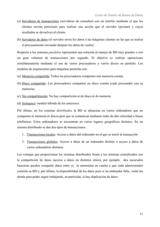 Curso de Diseño de Bases de Datos 
(a) Servidores de transacciones (servidores de consultas) con un interfaz mediante el que los 
clientes envían peticiones para realizar una acción que el servidor ejecutará y cuyos 
resultados se devuelven al cliente. 
(b) Servidores de datos (el servidor envía los datos a las máquinas clientes en las que se realiza 
11 
el procesamiento enviando después los datos de vuelta). 
Respecto a los sistemas paralelos representan una solución al manejo de BD muy grandes o con 
un gran volumen de transacciones por segundo. El objetivo es realizar operaciones 
simultáneamente mediante el uso de varios procesadores y varios discos en paralelo. Los 
modelos de arquitecturas para máquinas paralelas son: 
(a) Memoria compartida: Todos los procesadores comparten una memoria común. 
(b) Disco compartido: Los procesadores comparten un disco común (cada procesador con su 
memoria) 
(c) Sin compartimiento: No hay compartición ni de disco ni de memoria 
(d) Jerárquico: modelo híbrido de los anteriores. 
Por último, en los sistemas distribuidos la BD se almacena en varios ordenadores que no 
comparten ni memoria ni discos pero que se comunican mediante redes de alta velocidad o líneas 
telefónicas. Estos ordenadores se encuentran en varios lugares geográficos distintos. En un 
sistema distribuido se dan dos tipos de transacciones: 
1. Transacciones locales: Acceso a datos del ordenador en el que se inició la transacción 
2. Transacciones globales: Acceso a datos de un ordenador distinto o acceso a datos de 
varios ordenadores distintos. 
Las ventajas que proporcionan los sistemas distribuidos frente a los sistemas centralizados son 
la compartición de datos (acceso a datos en distintos sitios), por ejemplo, dos sucursales 
bancarias pueden compartir datos entre sí; la autonomía en cuanto a que cada administrador 
controla su BD y, por último, la disponibilidad de los datos pues si un ordenador falla, están los 
demás para poder seguir trabajando, en particular, si hay duplicación de datos. 
 
