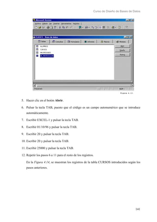 Curso de Diseño de Bases de Datos 
5. Hacer clic en el botón Abrir. 
6. Pulsar la tecla TAB, puesto que el código es un campo autonumérico que se introduce 
141 
automáticamente. 
7. Escribir EXCEL-1 y pulsar la tecla TAB. 
8. Escribir 01/10/96 y pulsar la tecla TAB. 
9. Escribir 20 y pulsar la tecla TAB. 
10. Escribir 20 y pulsar la tecla TAB. 
11. Escribir 25000 y pulsar la tecla TAB. 
12. Repetir los pasos 6 a 11 para el resto de los registros. 
En la Figura 4.14, se muestran los registros de la tabla CURSOS introducidos según los 
pasos anteriores. 
 
