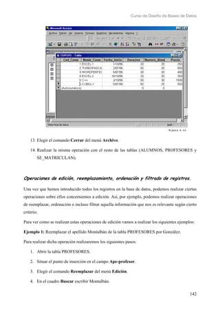 Curso de Diseño de Bases de Datos 
13. Elegir el comando Cerrar del menú Archivo. 
14. Realizar la misma operación con el resto de las tablas (ALUMNOS, PROFESORES y 
142 
SE_MATRICULAN). 
Operaciones de edición, reemplazamiento, ordenación y filtrado de registros. 
Una vez que hemos introducido todos los registros en la base de datos, podemos realizar ciertas 
operaciones sobre ellos concernientes a edición. Así, por ejemplo, podemos realizar operaciones 
de reemplazar, ordenación o incluso filtrar aquella información que nos es relevante según cierto 
criterio. 
Para ver como se realizan estas operaciones de edición vamos a realizar los siguientes ejemplos: 
Ejemplo 1: Reemplazar el apellido Montalbán de la tabla PROFESORES por González. 
Para realizar dicha operación realizaremos los siguientes pasos: 
1. Abrir la tabla PROFESORES. 
2. Situar el punto de inserción en el campo Ape-profesor. 
3. Elegir el comando Reemplazar del menú Edición. 
4. En el cuadro Buscar escribir Montalbán. 
 