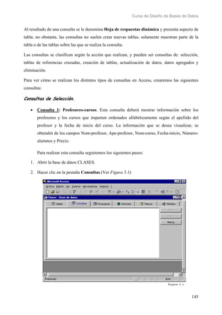 Curso de Diseño de Bases de Datos 
Al resultado de una consulta se le denomina Hoja de respuestas dinámica y presenta aspecto de 
tabla; no obstante, las consultas no suelen crear nuevas tablas, solamente muestran parte de la 
tabla o de las tablas sobre las que se realiza la consulta. 
Las consultas se clasifican según la acción que realizan, y pueden ser consultas de: selección, 
tablas de referencias cruzadas, creación de tablas, actualización de datos, datos agregados y 
eliminación. 
Para ver cómo se realizan los distintos tipos de consultas en Access, crearemos las siguientes 
consultas: 
Consultas de Selección. 
• Consulta 1: Profesores-cursos. Esta consulta deberá mostrar información sobre los 
profesores y los cursos que imparten ordenados alfabéticamente según el apellido del 
profesor y la fecha de inicio del curso. La información que se desea visualizar, se 
obtendrá de los campos Nom-profesor, Ape-profesor, Nom-curso, Fecha-inicio, Número-alumnos 
145 
y Precio. 
Para realizar esta consulta seguiremos los siguientes pasos: 
1. Abrir la base de datos CLASES. 
2. Hacer clic en la pestaña Consultas.(Ver Figura 5.1) 
 