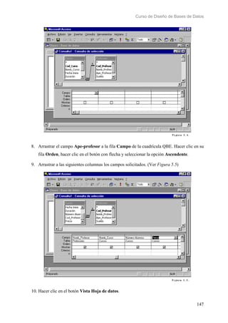 Curso de Diseño de Bases de Datos 
8. Arrastrar el campo Ape-profesor a la fila Campo de la cuadrícula QBE. Hacer clic en su 
147 
fila Orden, hacer clic en el botón con flecha y seleccionar la opción Ascendente. 
9. Arrastrar a las siguientes columnas los campos solicitados. (Ver Figura 5.5) 
10. Hacer clic en el botón Vista Hoja de datos. 
 