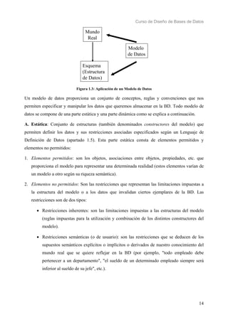 Curso de Diseño de Bases de Datos 
14 
Mundo 
Real 
Esquema 
(Estructura 
de Datos) 
Modelo 
de Datos 
Figura 1.3: Aplicación de un Modelo de Datos 
Un modelo de datos proporciona un conjunto de conceptos, reglas y convenciones que nos 
permiten especificar y manipular los datos que queremos almacenar en la BD. Todo modelo de 
datos se compone de una parte estática y una parte dinámica como se explica a continuación. 
A. Estática: Conjunto de estructuras (también denominados constructores del modelo) que 
permiten definir los datos y sus restricciones asociadas especificados según un Lenguaje de 
Definición de Datos (apartado 1.5). Esta parte estática consta de elementos permitidos y 
elementos no permitidos: 
1. Elementos permitidos: son los objetos, asociaciones entre objetos, propiedades, etc. que 
proporciona el modelo para representar una determinada realidad (estos elementos varían de 
un modelo a otro según su riqueza semántica). 
2. Elementos no permitidos: Son las restricciones que representan las limitaciones impuestas a 
la estructura del modelo o a los datos que invalidan ciertos ejemplares de la BD. Las 
restricciones son de dos tipos: 
• Restricciones inherentes: son las limitaciones impuestas a las estructuras del modelo 
(reglas impuestas para la utilización y combinación de los distintos constructores del 
modelo). 
• Restricciones semánticas (o de usuario): son las restricciones que se deducen de los 
supuestos semánticos explícitos o implícitos o derivados de nuestro conocimiento del 
mundo real que se quiere reflejar en la BD (por ejemplo, "todo empleado debe 
pertenecer a un departamento", "el sueldo de un determinado empleado siempre será 
inferior al sueldo de su jefe", etc.). 
 