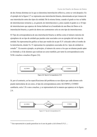 Curso de Diseño de Bases de Datos 
de dos formas distintas (es lo que se denomina interrelación reflexiva, como se verá después). En 
el ejemplo de la figura 2.7 se representa una interrelación binaria, denominada así por tratarse de 
una interrelación entre dos tipos de entidad. De la misma forma, cuando el grado es tres se habla 
de interrelaciones ternarias y, en general, de interrelaciones n_arias cuando el grado es n. El tipo 
de interrelaciones que aparece de forma habitual en el modelado de una Base de Datos es la 
interrelación binaria y a partir de ahora nos centraremos solo en este tipo de interrelaciones. 
El Tipo de correspondencia de una interrelación binaria se define como el número máximo de 
ejemplares de un tipo de entidad que pueden estar asociados con un ejemplar del otro tipo de 
entidad. Su representación gráfica se hace por medio de un par X:Y colocado sobre el rombo de 
la interrelación, donde X e Y representan los ejemplares asociadas de los tipos de entidad en 
estudio11. En nuestro ejemplo, en principio, el número de cursos a los que un alumno puede optar 
es ilimitado y el de alumnos que realizan un curso también, por tanto la correspondencia sería 
N:M o muchos a muchos (Figura 2.8). 
27 
N:M 
ALUMNO CURSO 
Realizar 
Figura 2.8: Tipo de Correspondencia N:M 
Si, por el contrario, en las especificaciones del problema se nos dijera que cada alumno solo 
puede matricularse de un curso, el tipo de correspondencia entre ALUMNO y CURSO 
cambiaría, sería 1:N o uno a muchos, y se representaría de la manera que aparece en la figura 
2.9. 
N:1 
ALUMNO Realizar CURSO 
Figura 2.9: Tipo de Correspondencia N:1 
11 Esta representación se puede generalizar en el caso de grado n, de la forma X:Y:Z:..... 
 