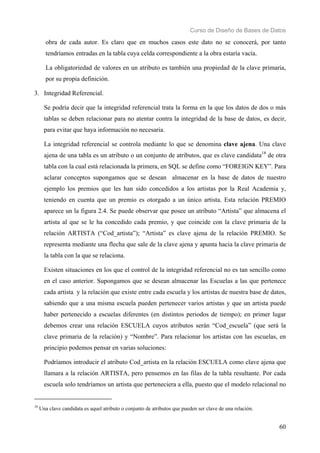 Curso de Diseño de Bases de Datos 
obra de cada autor. Es claro que en muchos casos este dato no se conocerá, por tanto 
tendríamos entradas en la tabla cuya celda correspondiente a la obra estaría vacía. 
La obligatoriedad de valores en un atributo es también una propiedad de la clave primaria, 
por su propia definición. 
60 
3. Integridad Referencial. 
Se podría decir que la integridad referencial trata la forma en la que los datos de dos o más 
tablas se deben relacionar para no atentar contra la integridad de la base de datos, es decir, 
para evitar que haya información no necesaria. 
La integridad referencial se controla mediante lo que se denomina clave ajena. Una clave 
ajena de una tabla es un atributo o un conjunto de atributos, que es clave candidata18 de otra 
tabla con la cual está relacionada la primera, en SQL se define como “FOREIGN KEY”. Para 
aclarar conceptos supongamos que se desean almacenar en la base de datos de nuestro 
ejemplo los premios que les han sido concedidos a los artistas por la Real Academia y, 
teniendo en cuenta que un premio es otorgado a un único artista. Esta relación PREMIO 
aparece un la figura 2.4. Se puede observar que posee un atributo “Artista” que almacena el 
artista al que se le ha concedido cada premio, y que coincide con la clave primaria de la 
relación ARTISTA (“Cod_artista”); “Artista” es clave ajena de la relación PREMIO. Se 
representa mediante una flecha que sale de la clave ajena y apunta hacia la clave primaria de 
la tabla con la que se relaciona. 
Existen situaciones en los que el control de la integridad referencial no es tan sencillo como 
en el caso anterior. Supongamos que se desean almacenar las Escuelas a las que pertenece 
cada artista y la relación que existe entre cada escuela y los artistas de nuestra base de datos, 
sabiendo que a una misma escuela pueden pertenecer varios artistas y que un artista puede 
haber pertenecido a escuelas diferentes (en distintos periodos de tiempo); en primer lugar 
debemos crear una relación ESCUELA cuyos atributos serán “Cod_escuela” (que será la 
clave primaria de la relación) y “Nombre”. Para relacionar los artistas con las escuelas, en 
principio podemos pensar en varias soluciones: 
Podríamos introducir el atributo Cod_artista en la relación ESCUELA como clave ajena que 
llamara a la relación ARTISTA, pero pensemos en las filas de la tabla resultante. Por cada 
escuela solo tendríamos un artista que perteneciera a ella, puesto que el modelo relacional no 
18 Una clave candidata es aquel atributo o conjunto de atributos que pueden ser clave de una relación. 
 