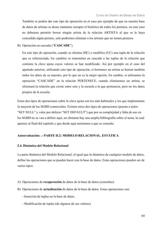Curso de Diseño de Bases de Datos 
También se podría dar este tipo de operación en el caso por ejemplo de que en nuestra base 
de datos de artistas se desee mantener siempre el histórico de todos los premios, en este caso 
no debemos permitir borrar ningún artista de la relación ARTISTA al que se le haya 
concedido algún premio, solo podremos eliminar a los artistas que no tienen premios. 
64 
B) Operación en cascada (“CASCADE”). 
En este tipo de operación, cuando se elimina (DC) o modifica (UC) una tupla de la relación 
que es referenciada, los cambios se transmiten en cascada a las tuplas de la relación que 
contiene la clave ajena cuyos valores se han modificado. Así por ejemplo en el caso del 
apartado anterior, utilizando este tipo de operación, si borramos un artista se borran también 
todos los datos de su maestro, por lo que no es la mejor opción. En cambio, si utilizamos la 
operación “CASCADE” en la relación PERTENECE, cuando eliminemos un artista, se 
eliminará la relación que existe entre este y la escuela a la que pertenecía, pero no los datos 
propios de la escuela. 
Estos dos tipos de operaciones sobre la clave ajena son los más habituales y los que implementan 
la mayoría de los SGBD comerciales. Existen otros dos tipos de operaciones (puesta a nulos 
“SET NULL” y valor por defecto “SET DEFAULT”) que por su complejidad y falta de uso en 
los SGBD no se van a definir aquí, no obstante hay una amplia bibliografía sobre el tema, la cual 
aparece al final del capítulo y que desde aquí animamos a que se consulte. 
Autoevaluación: .- PARTE II.2: MODELO RELACIONAL. ESTÁTICA 
2.4. Dinámica del Modelo Relacional 
La parte dinámica del Modelo Relacional, al igual que la dinámica de cualquier modelo de datos, 
define las operaciones que se pueden hacer con la base de datos. Estas operaciones pueden ser de 
varios tipos: 
A) Operaciones de recuperación de datos de la base de datos (consultas). 
B) Operaciones de actualización de datos de la base de datos. Estas operaciones son: 
- Inserción de tuplas en la base de datos. 
- Modificación de tuplas (de algunos de sus valores) 
 