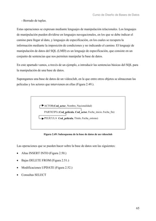 Curso de Diseño de Bases de Datos 
65 
- Borrado de tuplas. 
Estas operaciones se expresan mediante lenguajes de manipulación relacionales. Los lenguajes 
de manipulación pueden dividirse en lenguajes navegacionales, en los que se debe indicar el 
camino para llegar al dato, y lenguajes de especificación, en los cuales se recupera la 
información mediante la imposición de condiciones y no indicando el camino. El lenguaje de 
manipulación de datos del SQL (LMD) es un lenguaje de especificación, que consiste en un 
conjunto de sentencias que nos permiten manipular la base de datos. 
En este apartado vamos, a través de un ejemplo, a introducir las sentencias básicas del SQL para 
la manipulación de una base de datos. 
Supongamos una base de datos de un videoclub, en la que entre otros objetos se almacenan las 
películas y los actores que intervienen en ellas (Figura 2.49.). 
ACTOR(Cod_actor, Nombre, Nacionalidad) 
PARTICIPA (Cod_película, Cod_actor, Fecha_inicio, Fecha_fin) 
PELÍCULA Cod_película, Título, Fecha_estreno) 
Figura 2.49: Subesquema de la base de datos de un videoclub 
Las operaciones que se pueden hacer sobre la base de datos son las siguientes: 
• Altas INSERT INTO (Figura 2.50.) 
• Bajas DELETE FROM (Figura 2.51.) 
• Modificaciones UPDATE (Figura 2.52.) 
• Consultas SELECT 
 