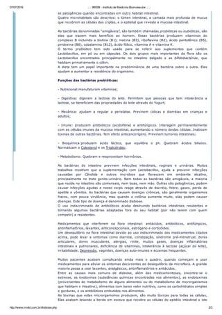 07/07/2016 .: .: IMEBI ­ Instituto de Medicina Biomolecular .: .:
http://www.imebi.com.br/disbiose.php 2/3
se patogênicas quando encontradas em outro habitat intestinal.
Quatro microhabitats são descritos: o lúmen intestinal, a camada mais profunda de mucus
que recobrem as células das criptas, e o epitelial que reveste a mucosa intestinal.
As bactérias denominadas “amigáveis”, são também chamadas probióticas ou eubióticas, são
elas  que  trazem  mais  benefício  ao  homem.  Essas  bactérias  produzem  vitaminas  do
complexo B incluindo a biotina (B1), niacina (B3), riboflavina (B2), ácido pantotênico (B5),
piridoxina (B6), cobalamina (B12), ácido fólico, vitamina A e vitamina K.
O  termo  probiótico  tem  sido  usado  para  se  referir  aos  suplementos  que  contém
Lactobacillus,  em  pó  ou  em  cápsulas.  Os  dois  grupos  mais  importantes  da  flora  são  os
Lactobacillus  encontrados  principalmente  no  intestino  delgado  e  as  bífidobactérias,  que
habitam primariamente o cólon.
A  dieta  tem  um  papel  importante  na  predominância  de  uma  bactéria  sobre  a  outra.  Elas
ajudam a aumentar a resistência do organismo.
Funções das bactérias probióticas:
­ Nutricional:manufaturam vitaminas;
­  Digestiva:  digerem  a  lactose  do  leite.  Permitem  que  pessoas  que  tem  intolerância  a
lactose, se beneficiem das propriedades do leite através do Yogurt;
­  Mecânica:  ajudam  a  regular  a  peristalse.  Previnem  cólicas  e  diarréias  em  crianças  e
adultos;
­  Imune:  produzem  antibióticos  (acidofilina)  e  antifúngicos.  Interagem  permanentemente
com as células imunes da mucosa intestinal, aumentando o número destas células. Inativam
toxinas de outras bactérias. Tem efeito anticancerígeno. Previnem tumores intestinais;
­  Bioquímica:produzem  ácido  láctico,  que  equilibra  o  ph.  Quebram  ácidos  biliares.
Normalizam o Colesterol e os Triglicérides;
­ Metabolismo: Quebram e reaproveitam hormônios.
As  bactérias  do  intestino  previnem  infecções  intestinais,  vaginais  e  urinárias.  Muitos
trabalhos  mostram  que  a  suplementação  com  Lactobacillos,  ajuda  a  prevenir  infecções
causadas  por  Cândida  e  outros  micróbios  que  florescem  em  ambiente  alcalino,
principalmente  no  trato  genito­urinário.  Nem  todas  as  bactérias  são  amigáveis,  a  maioria
que reside no intestino são comensais, nem boas, nem más. Outras são patogênicas, podem
causar  infecções  agudas  e  nosso  corpo  reage  através  de  diarréia,  febre,  gases,  perda  de
apetite e vômitos. As bactérias que causam doenças crônicas, são geralmente organismos
fracos,  com  pouca  virulência,  mas  quando  a  colônia  aumenta  muito,  elas  podem  causar
doenças. Este tipo de doença é denominado disbiose.
O  uso  indiscriminado  de  antibióticos  acaba  destruindo  bactérias  intestinais  residentes  e
tornando  algumas  bactérias  adaptadas  fora  do  seu  habitat  (por  não  terem  com  quem
competir) e resistentes.
Medicamentos  que  interferem  na  flora  intestinal:  antiácidos,  antibióticos,  antifúngicos,
antinflamatórios, laxantes, anticoncepcionais, estrógeno e corticóides.
Um desequilíbrio na flora intestinal devido ao uso indiscriminado dos medicamentos citados
acima,  pode  levar  a  sintomas  como  diarréia,  constipação,  síndrome  pré­menstrual,  dores
articulares,  dores  musculares,  alergias,  rinite,  muitos  gases,  doenças  inflamatórias
intestinais  e  pulmonares,  deficiência  de  vitaminas,  intolerância  à  lactose  (açúcar  do  leite),
irritabilidade, Depressão, vaginites, doenças auto­imunes e eczemas frequentes.
Muitos  pacientes  acabam  complicando  ainda  mais  o  quadro,  quando  começam  a  usar
medicamentos para aliviar os sintomas decorrentes do desequilíbrio da microflora. A grande
maioria passa a usar laxantes, analgésicos, antinflamatórios e antiácidos.
Entre  as  causas  mais  comuns  de  disbiose,  além  das  medicamentosas,  encontra­se  o
estresse,  as  exotoxinas  (substâncias  químicas  encontradas  nos  alimentos),  as  endotoxinas
(provenientes  do  metabolismo  de  alguns  alimentos  ou  do  metabolismo  de  microrganismos
que habitam o intestino), alimentos com baixo valor nutritivo, como os carbohidratos simples
e gorduras, e os antibióticos embutidos nos alimentos.
As  toxinas  que  estes  microrganismos  produzem,  são  muito  tóxicas  para  todas  as  células,
Elas acabam lesando a borda em escova que recobre as células do epitélio intestinal e isto
 